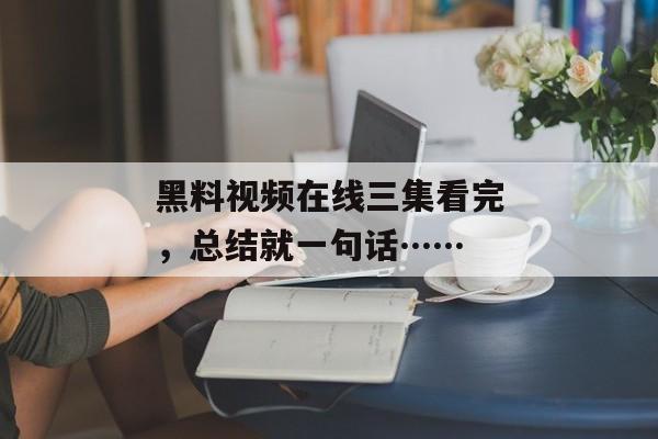 黑料视频在线三集看完，总结就一句话……