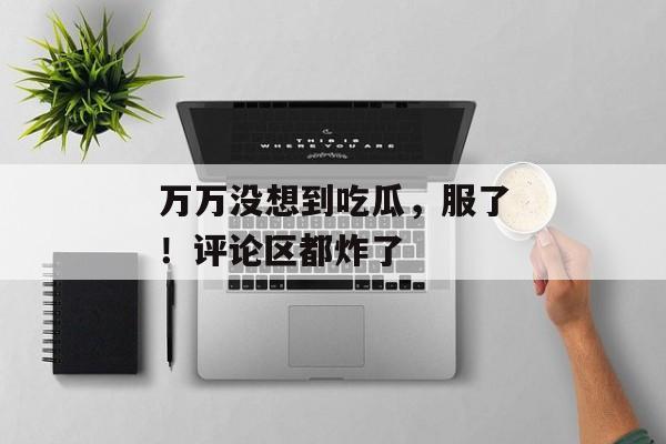 万万没想到吃瓜，服了！评论区都炸了