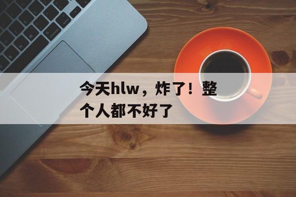 今天hlw，炸了！整个人都不好了