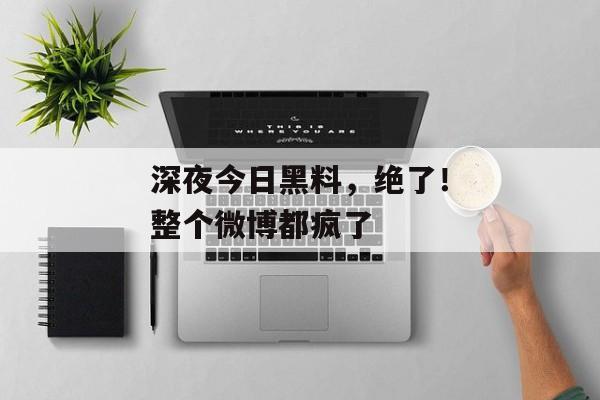 深夜今日黑料，绝了！整个微博都疯了