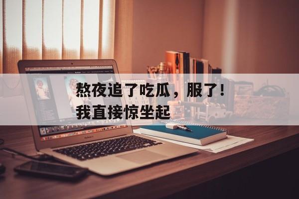 熬夜追了吃瓜，服了！我直接惊坐起